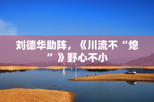 刘德华助阵，《川流不“熄”》野心不小