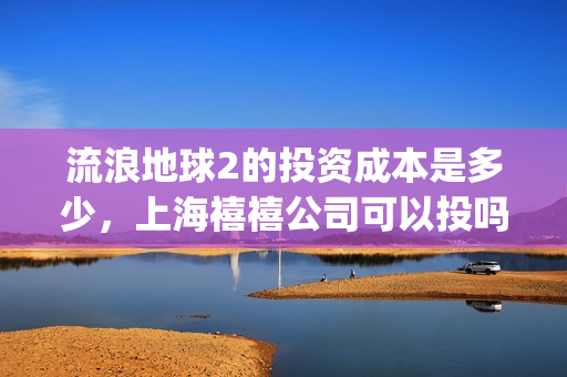 流浪地球2的投资成本是多少，上海禧禧公司可以投吗(流浪地球2的投资方有哪些?)
