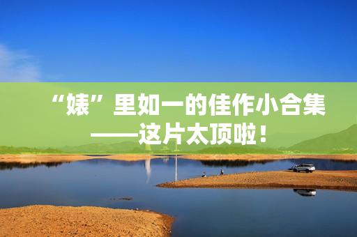 “婊”里如一的佳作小合集——这片太顶啦! “婊”里如一的佳作小合集——这片太顶啦!