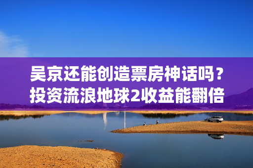 吴京还能创造票房神话吗？投资流浪地球2收益能翻倍吗？(吴京有望票房破两百亿)