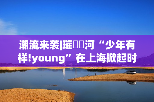 潮流来袭|璀燦瑆河“少年有样!young”在上海掀起时尚风暴