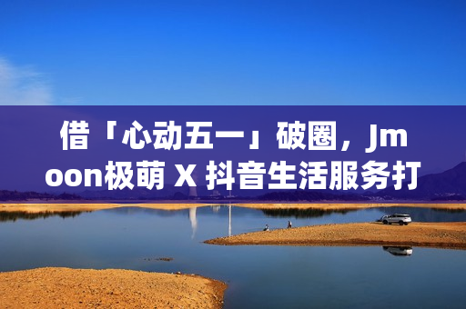 借「心动五一」破圈，Jmoon极萌 X 抖音生活服务打造营销新逻辑