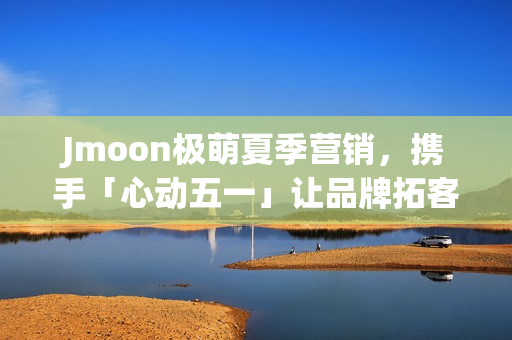 Jmoon极萌夏季营销,携手「心动五一」让品牌拓客“弯道超车” Jmoon极萌夏季营销,携手「心动五一」让品牌拓客“弯道超车”