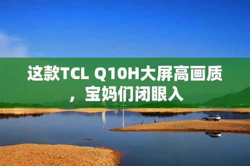 这款TCL Q10H大屏高画质,宝妈们闭眼入 这款TCL Q10H大屏高画质,宝妈们闭眼入
