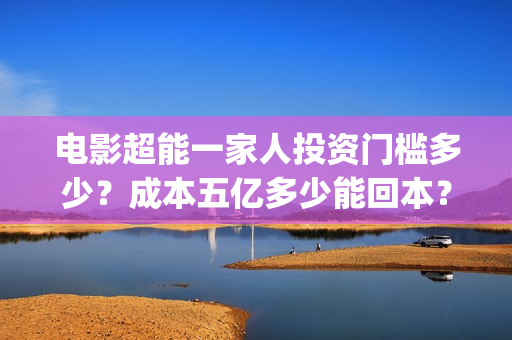 电影超能一家人投资门槛多少？成本五亿多少能回本？(电影超能一家人沈腾免费观看国语版)