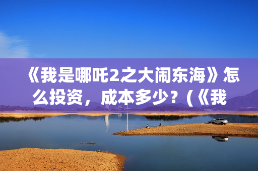 《我是哪吒2之大闹东海》怎么投资，成本多少？(《我是哪吒2之大闹东海》)