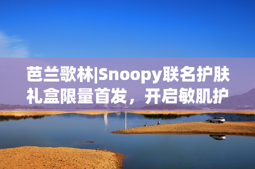 芭兰歌林|Snoopy联名护肤礼盒限量首发，开启敏肌护肤新体验