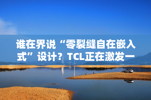 谁在界说“零裂缝自在嵌入式”设计？TCL正在激发一场演变