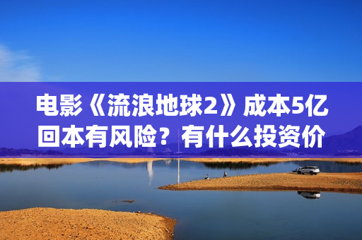 电影《流浪地球2》成本5亿回本有风险？有什么投资价值？(电影流浪地球改编自哪位作家的小说?)