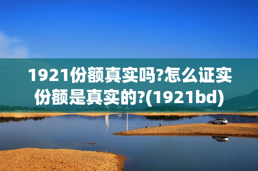 1921份额真实吗?怎么证实份额是真实的?(1921bd) 1921份额真实吗?怎么证实份额是真实的?(1921bd)