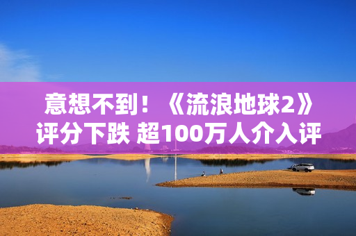 意想不到！《流浪地球2》评分下跌 超100万人介入评分