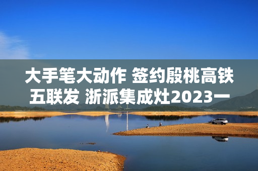 大手笔大动作 签约殷桃高铁五联发 浙派集成灶2023一路狂飙！