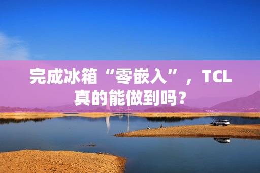 完成冰箱“零嵌入”,TCL真的能做到吗? 完成冰箱“零嵌入”,TCL真的能做到吗?