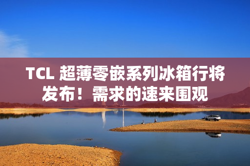 TCL 超薄零嵌系列冰箱行将发布!需求的速来围观 TCL 超薄零嵌系列冰箱行将发布!需求的速来围观