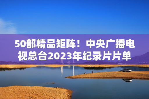 50部精品矩阵！中央广播电视总台2023年纪录片片单重磅发布
