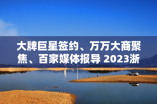 大牌巨星签约、万万大商聚焦、百家媒体报导 2023浙派中心经销商大会重磅开启