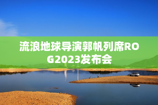 流浪地球导演郭帆列席ROG2023发布会