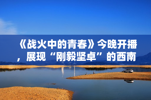 《战火中的青春》今晚开播，展现“刚毅坚卓”的西南联大精神