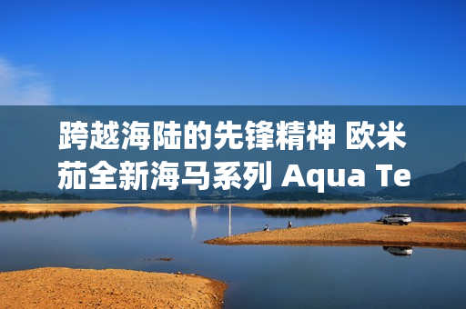 跨越海陆的先锋精神 欧米茄全新海马系列 Aqua Terra Shades 腕表