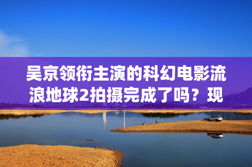 吴京领衔主演的科幻电影流浪地球2拍摄完成了吗？现在可以参与投资吗(吴京领衔主演的古装剧)