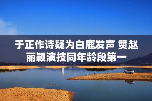于正作诗疑为白鹿发声 赞赵丽颖演技同年龄段第一 于正作诗疑为白鹿发声 赞赵丽颖演技同年龄段第一