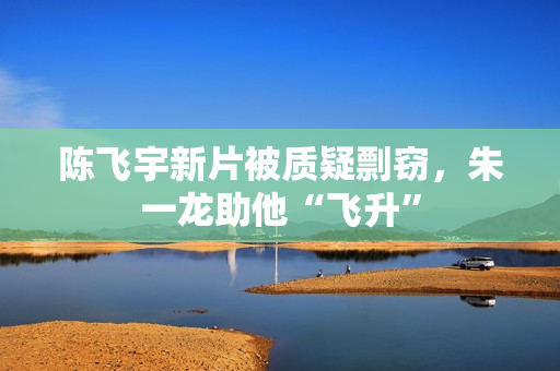 陈飞宇新片被质疑剽窃，朱一龙助他“飞升”