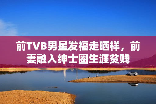 前TVB男星发福走晒样，前妻融入绅士圈生涯贫贱