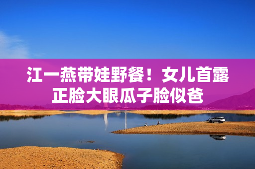 江一燕带娃野餐!女儿首露正脸大眼瓜子脸似爸 江一燕带娃野餐!女儿首露正脸大眼瓜子脸似爸