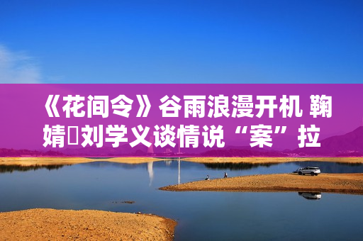 《花间令》谷雨浪漫开机 鞠婧祎刘学义谈情说“案”拉满期待