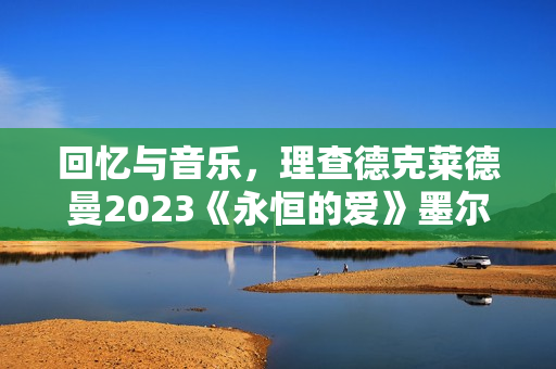 回忆与音乐，理查德克莱德曼2023《永恒的爱》墨尔本发布会正式召开
