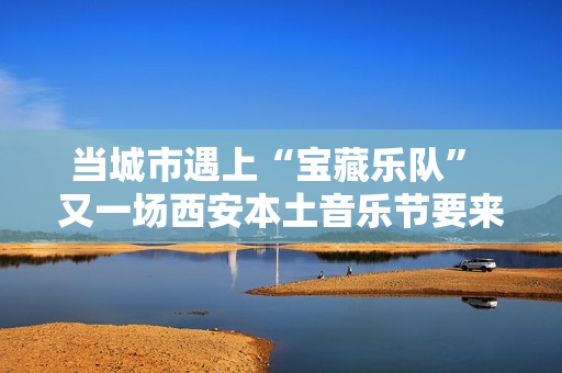 当城市遇上“宝藏乐队” 又一场西安本土音乐节要来啦