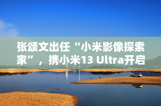 张颂文出任“小米影像探索家”，携小米13 Ultra开启人文影像之旅