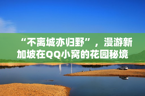 “不离城亦归野”，漫游新加坡在QQ小窝的花园秘境