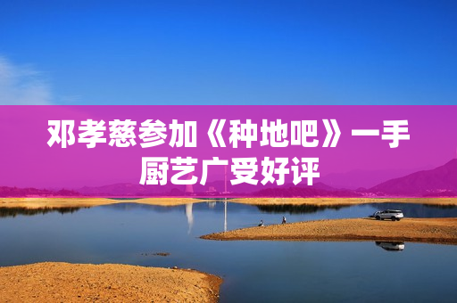 邓孝慈参加《种地吧》一手厨艺广受好评 邓孝慈参加《种地吧》一手厨艺广受好评