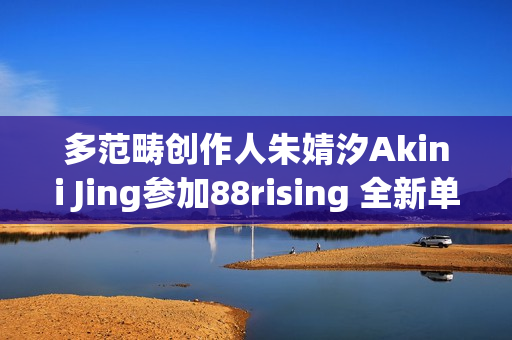 多范畴创作人朱婧汐Akini Jing参加88rising 全新单曲Pump Up生机上线