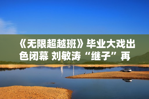 《无限超越班》毕业大戏出色闭幕 刘敏涛“继子”再放异彩 《无限超越班》毕业大戏出色闭幕 刘敏涛“继子”再放异彩