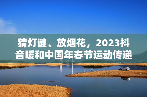 猜灯谜、放烟花，2023抖音暖和中国年春节运动传递浓烈年味