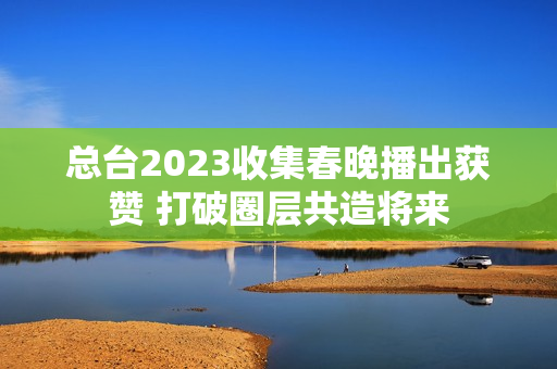 总台2023收集春晚播出获赞 打破圈层共造将来