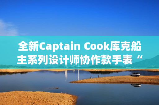 全新Captain Cook库克船主系列设计师协作款手表“金虹库克”酷飒退场
