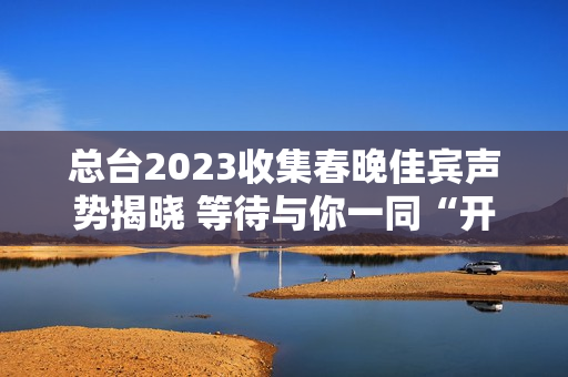 总台2023收集春晚佳宾声势揭晓 等待与你一同“开新”