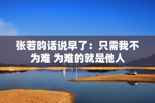 张若昀话说早了：只需我不为难 为难的就是他人