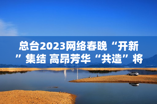 总台2023网络春晚“开新”集结 高昂芳华“共造”将来