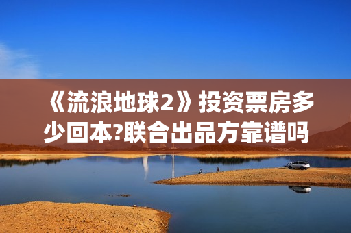 《流浪地球2》投资票房多少回本?联合出品方靠谱吗?(流浪地球2上映时间)