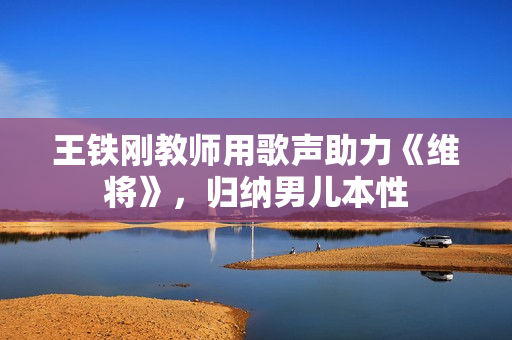 王铁刚教师用歌声助力《维将》，归纳男儿本性