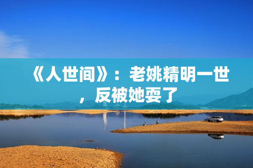 《人世间》：老姚精明一世，反被她耍了