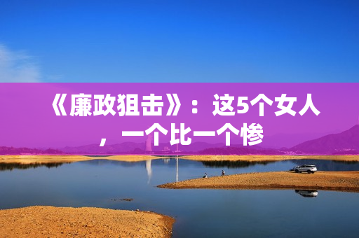 《廉政狙击》:这5个女人,一个比一个惨 《廉政狙击》:这5个女人,一个比一个惨