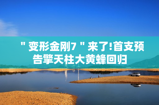 ＂变形金刚7＂来了!首支预告擎天柱大黄蜂回归