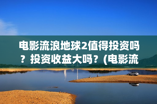 电影流浪地球2值得投资吗？投资收益大吗？(电影流浪地球简介)