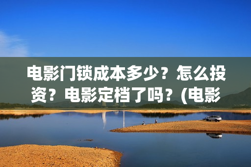 电影门锁成本多少？怎么投资？电影定档了吗？(电影门锁多长时间)
