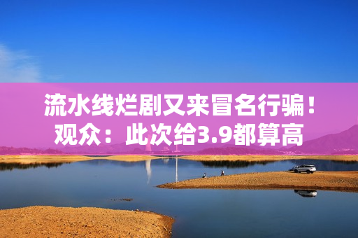 流水线烂剧又来冒名行骗！观众：此次给3.9都算高